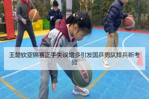 王楚钦亚锦赛正手失误增多引发国乒男队排兵新考验
